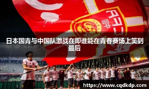 日本国青与中国队激战在即谁能在青春赛场上笑到最后