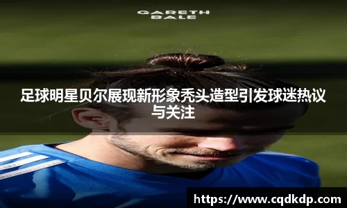 足球明星贝尔展现新形象秃头造型引发球迷热议与关注