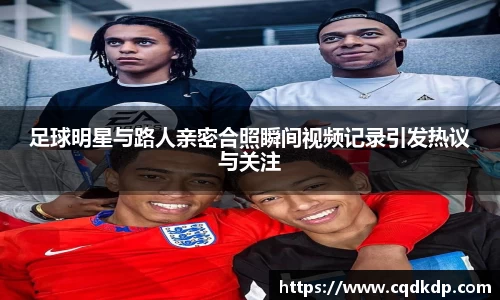 足球明星与路人亲密合照瞬间视频记录引发热议与关注