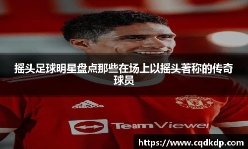 摇头足球明星盘点那些在场上以摇头著称的传奇球员